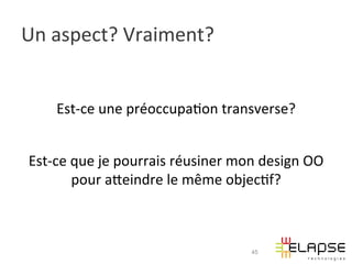 Un	
  aspect?	
  Vraiment?	
  


       Est-­‐ce	
  une	
  préoccupa2on	
  transverse?	
  
                                   	
  
 Est-­‐ce	
  que	
  je	
  pourrais	
  réusiner	
  mon	
  design	
  OO	
  
             pour	
  aWeindre	
  le	
  même	
  objec2f?	
  



                                                      45
 