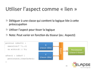 U2liser	
  l’aspect	
  comme	
  «	
  lien	
  »	
  
!   Déléguer	
  à	
  une	
  classe	
  qui	
  con2ent	
  la	
  logique	
  liée	
  à	
  ceWe	
  
    préoccupa2on	
  
!   U2liser	
  l’aspect	
  pour	
  2sser	
  la	
  logique	
  
!   Note:	
  Peut	
  varier	
  en	
  fonc2on	
  du	
  2sseur	
  (ex.:	
  AspectJ)	
  

pointcut inXorY() :
    execution(* *(..))                           X	
  
                                           (classe	
  cible)	
  




                                                                    Aspect	
  
    && within(X || Y);                                                                  Persistance	
  
                                                                                      (classe	
  à	
  2sser)	
  
after() : inXorY {                               Y	
  
                                           (classe	
  cible)	
  
    persistance.clearCache();
}

                                                                                 46
 