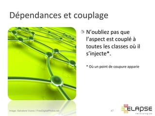 Dépendances	
  et	
  couplage	
  
                                                 !   N’oubliez	
  pas	
  que	
  
                                                     l’aspect	
  est	
  couplé	
  à	
  
                                                     toutes	
  les	
  classes	
  où	
  il	
  
                                                     s’injecte*.	
  	
  
                                                     	
  
                                                     *	
  Où	
  un	
  point	
  de	
  coupure	
  apparie	
  




Image: Salvatore Vuono / FreeDigitalPhotos.net                               47
 