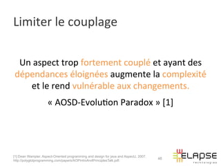 Limiter	
  le	
  couplage	
  

 Un	
  aspect	
  trop	
  fortement	
  couplé	
  et	
  ayant	
  des	
  
dépendances	
  éloignées	
  augmente	
  la	
  complexité́	
  
    et	
  le	
  rend	
  vulnérable	
  aux	
  changements.	
  
                     «	
  AOSD-­‐Evolu2on	
  Paradox	
  »	
  [1]	
  	
  
                                                            	
  


[1] Dean Wampler, Aspect-Oriented programming and design for java and AspectJ, 2007.
                                                                                       48
http://polyglotprogramming.com/papers/AOPIntroAndPrinciplesTalk.pdf.
 