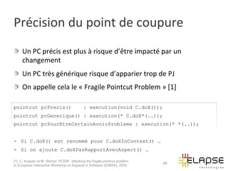 Précision	
  du	
  point	
  de	
  coupure	
  
!   Un	
  PC	
  précis	
  est	
  plus	
  à	
  risque	
  d’être	
  impacté	
  par	
  un	
  
    changement	
  
!   Un	
  PC	
  très	
  générique	
  risque	
  d’apparier	
  trop	
  de	
  PJ	
  
!   On	
  appelle	
  cela	
  le	
  «	
  Fragile	
  Pointcut	
  Problem	
  »	
  [1]	
  	
  

pointcut pcPrecis()                           : execution(void C.doX());
pointcut pcGenerique() : execution(* C.doX*(..));
pointcut pcPourEtreCertainAvoirProbleme : execution(* *(..));


-  Si C.doX() est renommé pour C.doXInContext() …
-  Si on ajoute C.doXPasRapportAvecAspect() …

[1] C. Koppen et M. Störzer. PCDiff : attacking the fragile pointcut problem.
                                                                                49
In European Interactive Workshop on Aspects in Software (EIWAS), 2004.
 