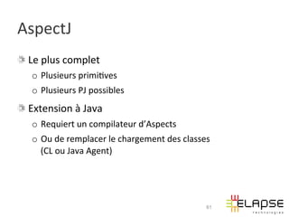 AspectJ	
  
!   Le	
  plus	
  complet	
  
    o  Plusieurs	
  primi2ves	
  
    o  Plusieurs	
  PJ	
  possibles	
  
!   Extension	
  à	
  Java	
  
    o  Requiert	
  un	
  compilateur	
  d’Aspects	
  
    o  Ou	
  de	
  remplacer	
  le	
  chargement	
  des	
  classes	
  	
  
       (CL	
  ou	
  Java	
  Agent)	
  




                                                                      61
 