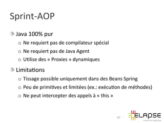 Sprint-­‐AOP	
  
!   Java	
  100%	
  pur	
  
    o  Ne	
  requiert	
  pas	
  de	
  compilateur	
  spécial	
  
    o  Ne	
  requiert	
  pas	
  de	
  Java	
  Agent	
  
    o  U2lise	
  des	
  «	
  Proxies	
  »	
  dynamiques	
  
!   Limita2ons	
  
    o  Tissage	
  possible	
  uniquement	
  dans	
  des	
  Beans	
  Spring	
  
    o  Peu	
  de	
  primi2ves	
  et	
  limitées	
  (ex.:	
  exécu2on	
  de	
  méthodes)	
  
    o  Ne	
  peut	
  intercepter	
  des	
  appels	
  à	
  «	
  this	
  »	
  


                                                                               63
 
