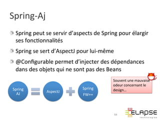 Spring-­‐Aj	
  
! Spring	
  peut	
  se	
  servir	
  d’aspects	
  de	
  Spring	
  pour	
  élargir	
  
  ses	
  fonc2onnalités	
  
! Spring	
  se	
  sert	
  d’AspectJ	
  pour	
  lui-­‐même	
  
!   @Conﬁgurable	
  permet	
  d’injecter	
  des	
  dépendances	
  
    dans	
  des	
  objets	
  qui	
  ne	
  sont	
  pas	
  des	
  Beans	
  
                                                              Souvent	
  une	
  mauvaise	
  
                                                              odeur	
  concernant	
  le	
  
 Spring	
                                  Spring	
           design…	
  
                      AspectJ	
  
   AJ	
                                    FW++	
  



                                                              64
 