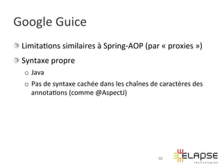 Google	
  Guice	
  
!   Limita2ons	
  similaires	
  à	
  Spring-­‐AOP	
  (par	
  «	
  proxies	
  »)	
  
!   Syntaxe	
  propre	
  
    o  Java	
  
    o  Pas	
  de	
  syntaxe	
  cachée	
  dans	
  les	
  chaînes	
  de	
  caractères	
  des	
  
       annota2ons	
  (comme	
  @AspectJ)	
  




                                                                       66
 