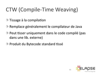 CTW	
  (Compile-­‐Time	
  Weaving)	
  
!   Tissage	
  à	
  la	
  compila2on	
  
!   Remplace	
  généralement	
  le	
  compilateur	
  de	
  Java	
  
!   Peut	
  2sser	
  uniquement	
  dans	
  le	
  code	
  compilé	
  (pas	
  
    dans	
  une	
  lib.	
  externe)	
  
!   Produit	
  du	
  Bytecode	
  standard	
  2ssé	
  




                                                           69
 