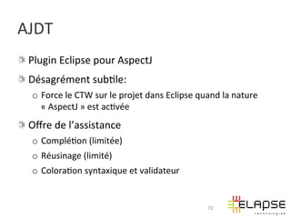 AJDT	
  
!   Plugin	
  Eclipse	
  pour	
  AspectJ	
  
!   Désagrément	
  sub2le:	
  
    o  Force	
  le	
  CTW	
  sur	
  le	
  projet	
  dans	
  Eclipse	
  quand	
  la	
  nature	
  
       «	
  AspectJ	
  »	
  est	
  ac2vée	
  
!   Oﬀre	
  de	
  l’assistance	
  
    o  Complé2on	
  (limitée)	
  
    o  Réusinage	
  (limité)	
  
    o  Colora2on	
  syntaxique	
  et	
  validateur	
  


                                                                          72
 