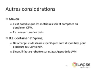 Autres	
  considéra2ons	
  
! Maven	
  
    o  Il	
  est	
  possible	
  que	
  les	
  métriques	
  soient	
  comptées	
  en	
  
       double	
  en	
  CTW.	
  
    o  Ex.:	
  couverture	
  des	
  tests	
  
!   JEE	
  Container	
  et	
  Spring	
  
    o  Des	
  chargeurs	
  de	
  classes	
  spéciﬁques	
  sont	
  disponibles	
  pour	
  
       plusieurs	
  JEE	
  Container.	
  
    o  Sinon,	
  il	
  faut	
  se	
  rabaWre	
  sur	
  u	
  Java	
  Agent	
  de	
  la	
  JVM	
  



                                                                                75
 