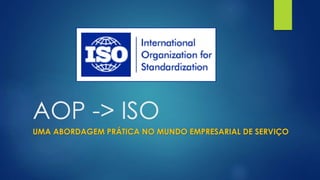 AOP -> ISO
UMA ABORDAGEM PRÁTICA NO MUNDO EMPRESARIAL DE SERVIÇO
 