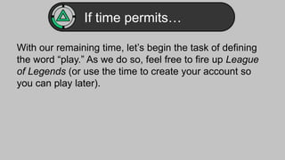 If time permits… 
With our remaining time, let’s begin the task of defining 
the word “play.” As we do so, feel free to fire up League 
of Legends (or use the time to create your account so 
you can play later). 
 