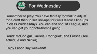 For Wednesday 
Remember to play! You have fantasy football to adjust 
for a draft then to set line-ups for (we’ll discuss line-ups 
in class Wednesday). You can and should League, and 
you can get your photo-bombs going. 
Read: McGonigal, Caillois, Rodriguez, and Frasca (see 
schedule and Niihka) 
Enjoy Labor Day weekend! 
