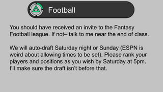 Football 
You should have received an invite to the Fantasy 
Football league. If not– talk to me near the end of class. 
We will auto-draft Saturday night or Sunday (ESPN is 
weird about allowing times to be set). Please rank your 
players and positions as you wish by Saturday at 5pm. 
I’ll make sure the draft isn’t before that. 
 