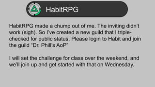 HabitRPG 
HabitRPG made a chump out of me. The inviting didn’t 
work (sigh). So I’ve created a new guild that I triple-checked 
for public status. Please login to Habit and join 
the guild “Dr. Phill’s AoP” 
I will set the challenge for class over the weekend, and 
we’ll join up and get started with that on Wednesday. 
 
