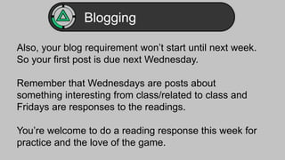 Blogging 
Also, your blog requirement won’t start until next week. 
So your first post is due next Wednesday. 
Remember that Wednesdays are posts about 
something interesting from class/related to class and 
Fridays are responses to the readings. 
You’re welcome to do a reading response this week for 
practice and the love of the game. 
 