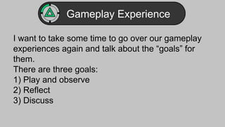 Gameplay Experience 
I want to take some time to go over our gameplay 
experiences again and talk about the “goals” for 
them. 
There are three goals: 
1) Play and observe 
2) Reflect 
3) Discuss 
 