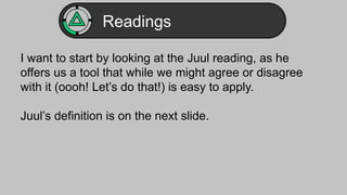 Readings 
I want to start by looking at the Juul reading, as he 
offers us a tool that while we might agree or disagree 
with it (oooh! Let’s do that!) is easy to apply. 
Juul’s definition is on the next slide. 
 