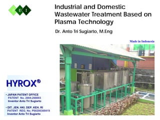 Industrial and Domestic
                                     Wastewater Treatment Based on
                                     Plasma Technology
                                     Dr. Anto Tri Sugiarto, M.Eng

                                                                    Made in Indonesia




 Contact:
 Teguh Sugiharto, SE
 Mobile: 08179923479, 081220682763
 Email: ts95id@yahoo.com




HYROX®
• JAPAN PATENT OFFICE
  PATENT No. 2004-268003
  Inventor Anto Tri Sugiarto

• DIT. JEN. HKI. DEP. KEH. RI
  PATENT REG. No. P00200300419
                                                                                 1
  Inventor Anto Tri Sugiarto
 