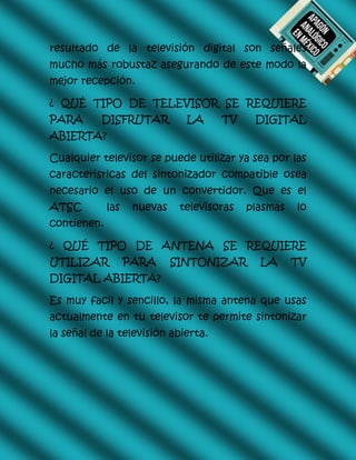 resultado de la televisión digital son señales
mucho más robustaz asegurando de este modo la
mejor recepción.
¿ QUÉ TIPO DE TELEVISOR SE REQUIERE
PARA DISFRUTAR LA TV DIGITAL
ABIERTA?
Cualquier televisor se puede utilizar ya sea por las
caracterisricas del sintonizador compatible osea
necesario el uso de un convertidor. Que es el
ATSC las nuevas televisoras plasmas lo
contienen.
¿ QUÉ TIPO DE ANTENA SE REQUIERE
UTILIZAR PARA SINTONIZAR LA TV
DIGITAL ABIERTA?
Es muy facil y sencillo, la misma antena que usas
actualmente en tu televisor te permite sintonizar
la señal de la televisión abierta.
 