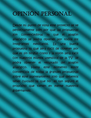 OPINIÓN PERSONAL
Desde mí punto de vista este proyecto se ve
perfectamente bién por que las propuestas
son convencedoras ya que el apagón
analógico se podra obtener por todos los
integrantes mexicanos. Es una buena
propuesta ya que sera facil de obtener por
que es sin ningún costo y la visión sera facil
con nuestros mismos utensilios de la TV se
podra obtener el resultado del apagón
analógico. Hasta este momento estoy
convencida de todas la grandes propuestas
sobre este planteamiento solo que debemos
tener cuidado ya que no es tan seguro el
propósito que tienen en mente nuestros
gobernantes.
 