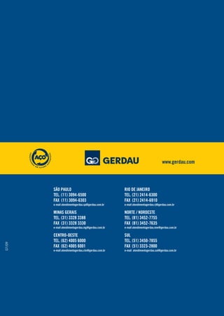 07/09
SÃO PAULO
TEL. (11) 3094-6500
FAX (11) 3094-6303
MINAS GERAIS
TEL. (31) 3328 3388
FAX (31) 3328 3330
CENTRO-OESTE
TEL. (62) 4005 6000
FAX (62) 4005 6001
e-mail atendimentogerdau.sp@gerdau.com.br
e-mail atendimentogerdau.mg@gerdau.com.br
e-mail atendimentogerdau.cto@gerdau.com.br
RIO DE JANEIRO
TEL. (21) 2414-6300
FAX (21) 2414-6910
NORTE / NORDESTE
TEL. (81) 3452-7755
FAX (81) 3452-7635
SUL
TEL. (51) 3450-7855
FAX (51) 3323-2800
e-mail atendimentogerdau.rj@gerdau.com.br
e-mail atendimentogerdau.nne@gerdau.com.br
e-mail atendimentogerdau.sul@gerdau.com.br
www.gerdau.com
 