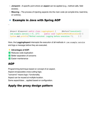 🔹 Example in Java with Spring AOP
``
Here, the LoggingAspect intercepts the execution of all methods in com.example.service
and logs a message before they are executed.
💡 Advantages of AOP:
✅ Reduces code duplication
✅ Better separation of concerns
✅ Easier maintenance
AOP
Programming technique based on concept of an aspect.
Aspect encapsulates cross-cutting logic.
"concerns" means logic / functionality.
Aspect can be reused at multiple location.
Same aspect/class .. applied based on configuration.
Apply the proxy design pattern
4. Joinpoint – A specific point where an aspect can be applied (e.g., method calls, field
access).
5. Weaving – The process of injecting aspects into the main code (at compile-time, load-time,
or runtime).
@Aspect @Component public class LoggingAspect { @Before("execution(*
com.example.service.*.*(..))") public void logBeforeMethodExecution() {
System.out.println("Method executed: Logging before execution."); } }
 