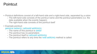 Pointcut
 Pointcut definitions consist of a left-hand side and a right-hand side, separated by a colon
– The left-hand side consists of the pointcut name and the pointcut parameters (i.e. the
data available when the events happen)
– The right-hand side consists of the pointcut itself
 Example pointcut:
pointcut setter(): call(void setX(int));
– The name of this pointcut is setter
– The pointcut has no parameters
– The pointcut itself is call(void setX(int))
– The pointcut refers to any time the void setX(int) method is called
 