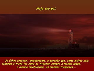 Hoje sou pai.Hoje sou pai.
Os filhos crescem, amadurecem, e percebo que, como muitos pais,Os filhos crescem, amadurecem, e percebo que, como muitos pais,
continuo a tratá-los como se tivessem sempre a mesma idade,continuo a tratá-los como se tivessem sempre a mesma idade,
a mesma mentalidade, as mesmas fraquezas...a mesma mentalidade, as mesmas fraquezas...
 