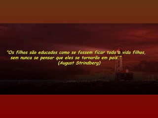 "Os filhos são educados como se fossem ficar toda a vida filhos,"Os filhos são educados como se fossem ficar toda a vida filhos,
sem nunca se pensar que eles se tornarão em pais."sem nunca se pensar que eles se tornarão em pais."
(August Strindberg)(August Strindberg)
 