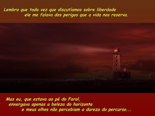 Lembro que toda vez que discutíamos sobre liberdadeLembro que toda vez que discutíamos sobre liberdade
ele me falava dos perigos que a vida nos reserva.ele me falava dos perigos que a vida nos reserva.
Mas eu, que estava ao pé do Farol,Mas eu, que estava ao pé do Farol,
enxergava apenas a beleza do horizonteenxergava apenas a beleza do horizonte
e meus olhos não percebiam a dureza do percurso...e meus olhos não percebiam a dureza do percurso...
 