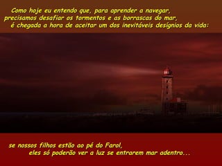 Como hoje eu entendo que, para aprender a navegar,Como hoje eu entendo que, para aprender a navegar,
precisamos desafiar os tormentos e as borrascas do mar,precisamos desafiar os tormentos e as borrascas do mar,
é chegada a hora de aceitar um dos inevitáveis desígnios da vida:é chegada a hora de aceitar um dos inevitáveis desígnios da vida:
se nossos filhos estão ao pé do Farol,se nossos filhos estão ao pé do Farol,
eles só poderão ver a luz se entrarem mar adentro...eles só poderão ver a luz se entrarem mar adentro...
 