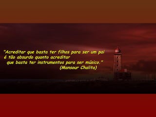 "Acreditar que basta ter filhos para ser um pai"Acreditar que basta ter filhos para ser um pai
é tão absurdo quanto acreditaré tão absurdo quanto acreditar
que basta ter instrumentos para ser músico."que basta ter instrumentos para ser músico."
(Mansour Chalita)(Mansour Chalita)
 
