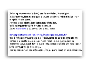 Belas apresentações (slides) em PowerPoint, mensagens
motivadoras, lindas imagens e textos para criar um ambiente de
alegria e bem-estar.
Receba duas mensagens semanais gratuitas,
uma na segunda-feira e outra na sexta.
Basta clicar aqui e ou enviar um e-mail para:
powerpointsemanal-subscribe@yahoogrupos.com.br
não precisa escrever nada no e-mail, nem no campo assunto é só
enviar o e-mail e daí a pouco você recebe uma mensagem de
confirmação, a qual deve novamente somente clicar em responder
sem escrever nada no e-mail,
clique em Enviar e já estará inscrito(a) para receber as mensagens.
 