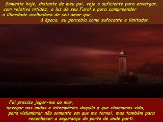 Somente hoje, distante de meu pai, vejo o suficiente para enxergar,Somente hoje, distante de meu pai, vejo o suficiente para enxergar,
com relativa nitidez, a luz de seu Farol e para compreendercom relativa nitidez, a luz de seu Farol e para compreender
a liberdade acolhedora de seu amor que,a liberdade acolhedora de seu amor que,
à época, eu percebia como sufocante e limitador.à época, eu percebia como sufocante e limitador.
Foi preciso jogar-me ao mar,Foi preciso jogar-me ao mar,
navegar nas ondas e intempéries daquilo a que chamamos vida,navegar nas ondas e intempéries daquilo a que chamamos vida,
para vislumbrar não somente em que me tornei, mas também parapara vislumbrar não somente em que me tornei, mas também para
reconhecer a segurança do porto de onde parti.reconhecer a segurança do porto de onde parti.
 