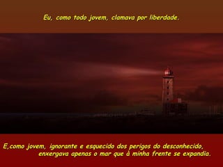 Eu, como todo jovem, clamava por liberdade.Eu, como todo jovem, clamava por liberdade.
E,como jovem, ignorante e esquecido dos perigos do desconhecido,E,como jovem, ignorante e esquecido dos perigos do desconhecido,
enxergava apenas o mar que à minha frente se expandia.enxergava apenas o mar que à minha frente se expandia.
 