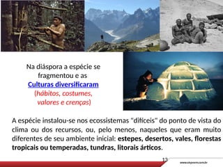 A espécie instalou-se nos ecossistemas "difíceis" do ponto de vista do
clima ou dos recursos, ou, pelo menos, naqueles que eram muito
diferentes de seu ambiente inicial: estepes, desertos, vales, florestas
tropicais ou temperadas, tundras, litorais árticos.
Na diáspora a espécie se
fragmentou e as
Culturas diversificaram
(hábitos, costumes,
valores e crenças)
13
 