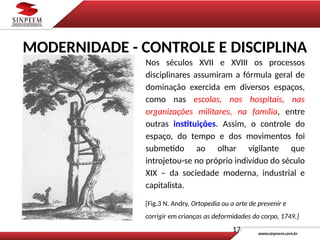 [Fig.3 N. Andry, Ortopedia ou a arte de prevenir e
corrigir em crianças as deformidades do corpo, 1749.]
Nos séculos XVII e XVIII os processos
disciplinares assumiram a fórmula geral de
dominação exercida em diversos espaços,
como nas escolas, nos hospitais, nas
organizações militares, na família, entre
outras instituições. Assim, o controle do
espaço, do tempo e dos movimentos foi
submetido ao olhar vigilante que
introjetou-se no próprio indivíduo do século
XIX – da sociedade moderna, industrial e
capitalista.
17
MODERNIDADE - CONTROLE E DISCIPLINA
 