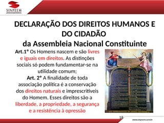 Art.1º Os Homens nascem e são livres
e iguais em direitos. As distinções
sociais só podem fundamentar-se na
utilidade comum;
Art. 2º A finalidade de toda
associação política é a conservação
dos direitos naturais e imprescritíveis
do Homem. Esses direitos são a
liberdade, a propriedade, a segurança
e a resistência à opressão
18
DECLARAÇÃO DOS DIREITOS HUMANOS E
DO CIDADÃO
da Assembleia Nacional Constituinte
 