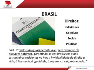 Direitos:
Individuais
Coletivos
Sociais
Políticos
“Art. 5º Todos são iguais perante a lei, sem distinção de
qualquer natureza, garantindo-se aos brasileiros e aos
estrangeiros residentes no País a inviolabilidade do direito à
vida, à liberdade, à igualdade, à segurança e à propriedade...”
22
BRASIL
 