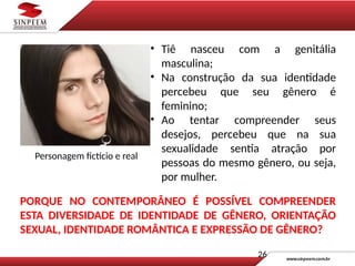 • Tiê nasceu com a genitália
masculina;
• Na construção da sua identidade
percebeu que seu gênero é
feminino;
• Ao tentar compreender seus
desejos, percebeu que na sua
sexualidade sentia atração por
pessoas do mesmo gênero, ou seja,
por mulher.
PORQUE NO CONTEMPORÂNEO É POSSÍVEL COMPREENDER
ESTA DIVERSIDADE DE IDENTIDADE DE GÊNERO, ORIENTAÇÃO
SEXUAL, IDENTIDADE ROMÂNTICA E EXPRESSÃO DE GÊNERO?
Personagem fictício e real
26
 