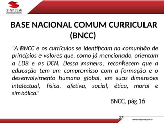 "A BNCC e os currículos se identificam na comunhão de
princípios e valores que, como já mencionado, orientam
a LDB e as DCN. Dessa maneira, reconhecem que a
educação tem um compromisso com a formação e o
desenvolvimento humano global, em suas dimensões
intelectual, física, afetiva, social, ética, moral e
simbólica.”
BNCC, pág 16
27
BASE NACIONAL COMUM CURRICULAR
(BNCC)
 