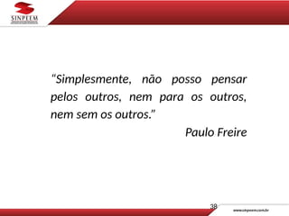 “Simplesmente, não posso pensar
pelos outros, nem para os outros,
nem sem os outros.”
Paulo Freire
38
 