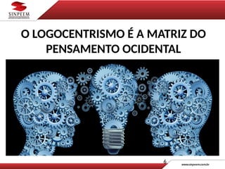 6
O LOGOCENTRISMO É A MATRIZ DO
PENSAMENTO OCIDENTAL
 