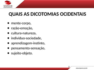 7
● mente-corpo,
● razão-emoção,
● cultura-natureza,
● indivíduo-sociedade,
● aprendizagem-instinto,
● pensamento-sensação,
● sujeito-objeto.
QUAIS AS DICOTOMIAS OCIDENTAIS
 