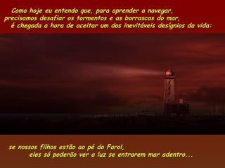 Como hoje eu entendo que, para aprender a navegar,
precisamos desafiar os tormentos e as borrascas do mar,
  é chegada a hora de aceitar um dos inevitáveis desígnios da vida:




 se nossos filhos estão ao pé   do Farol,
        eles só poderão ver a   luz se entrarem mar adentro...
 