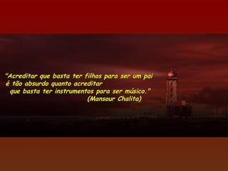 "Acreditar que basta ter filhos para ser um pai
é tão absurdo quanto acreditar
  que basta ter instrumentos para ser músico."
                          (Mansour Chalita)
 