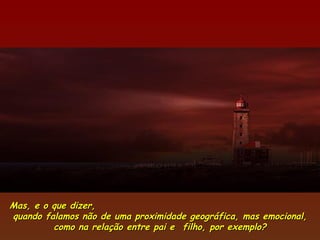 Mas, e o que dizer,
quando falamos não de uma proximidade geográfica, mas emocional,
         como na relação entre pai e  filho, por exemplo?
 
