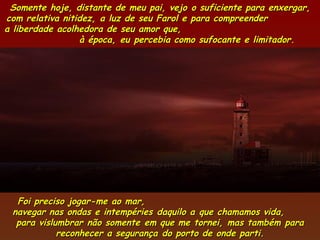 Somente hoje, distante de meu pai, vejo o suficiente para enxergar,
com relativa nitidez, a luz de seu Farol e para compreender
a liberdade acolhedora de seu amor que,
                 à época, eu percebia como sufocante e limitador.




  Foi preciso jogar-me ao mar,
 navegar nas ondas e intempéries daquilo a que chamamos vida,
  para vislumbrar não somente em que me tornei, mas também para
            reconhecer a segurança do porto de onde parti.
 