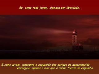 Eu, como todo jovem, clamava por liberdade.




E,como jovem, ignorante e esquecido dos perigos do desconhecido,
           enxergava apenas o mar que à minha frente se expandia.
 