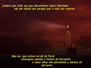 Lembro que toda vez que discutíamos sobre liberdade
ele me falava dos perigos que a vida nos reserva.
Mas eu, que estava ao pé do Farol,
enxergava apenas a beleza do horizonte
e meus olhos não percebiam a dureza do
percurso...
 