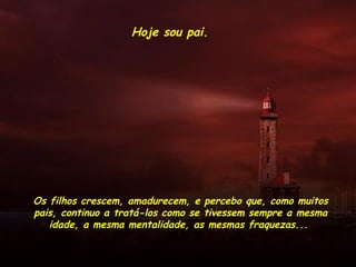 Hoje sou pai.
Os filhos crescem, amadurecem, e percebo que, como muitos
pais, continuo a tratá-los como se tivessem sempre a mesma
idade, a mesma mentalidade, as mesmas fraquezas...
 